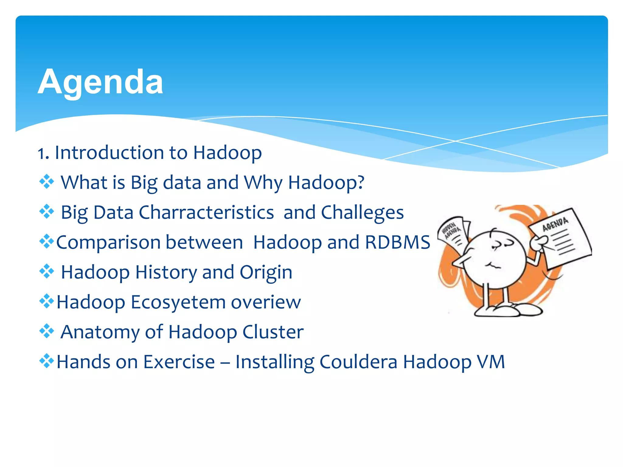 Agenda
1. Introduction to Hadoop
 What is Big data and Why Hadoop?
 Big Data Charracteristics and Challeges
Comparison between Hadoop and RDBMS
 Hadoop History and Origin
Hadoop Ecosyetem overiew
 Anatomy of Hadoop Cluster
Hands on Exercise – Installing Couldera Hadoop VM
 