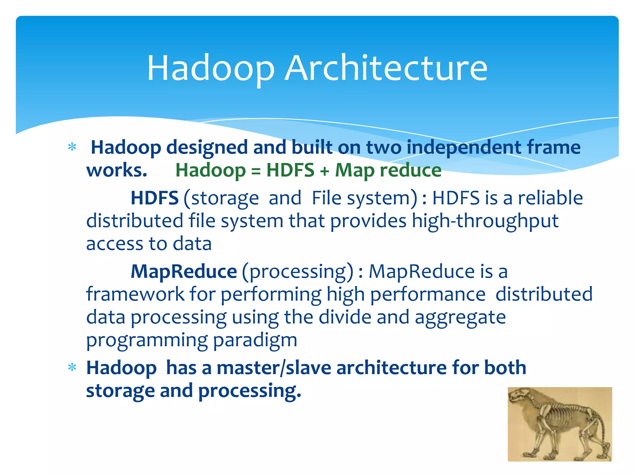 Hadoop designed and built on two independent frame
works. Hadoop = HDFS + Map reduce
HDFS (storage and File system) : HDFS is a reliable
distributed file system that provides high-throughput
access to data
MapReduce (processing) : MapReduce is a
framework for performing high performance distributed
data processing using the divide and aggregate
programming paradigm
Hadoop has a master/slave architecture for both
storage and processing.
Hadoop Architecture
 
