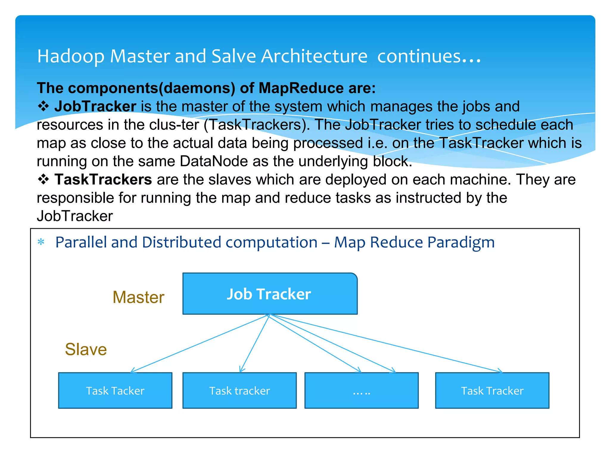 Hadoop Master and Salve Architecture continues…
Parallel and Distributed computation – Map Reduce Paradigm
The components(daemons) of MapReduce are:
 JobTracker is the master of the system which manages the jobs and
resources in the clus-ter (TaskTrackers). The JobTracker tries to schedule each
map as close to the actual data being processed i.e. on the TaskTracker which is
running on the same DataNode as the underlying block.
 TaskTrackers are the slaves which are deployed on each machine. They are
responsible for running the map and reduce tasks as instructed by the
JobTracker
Job Tracker
Task Tacker Task tracker ….. Task Tracker
Master
Slave
 