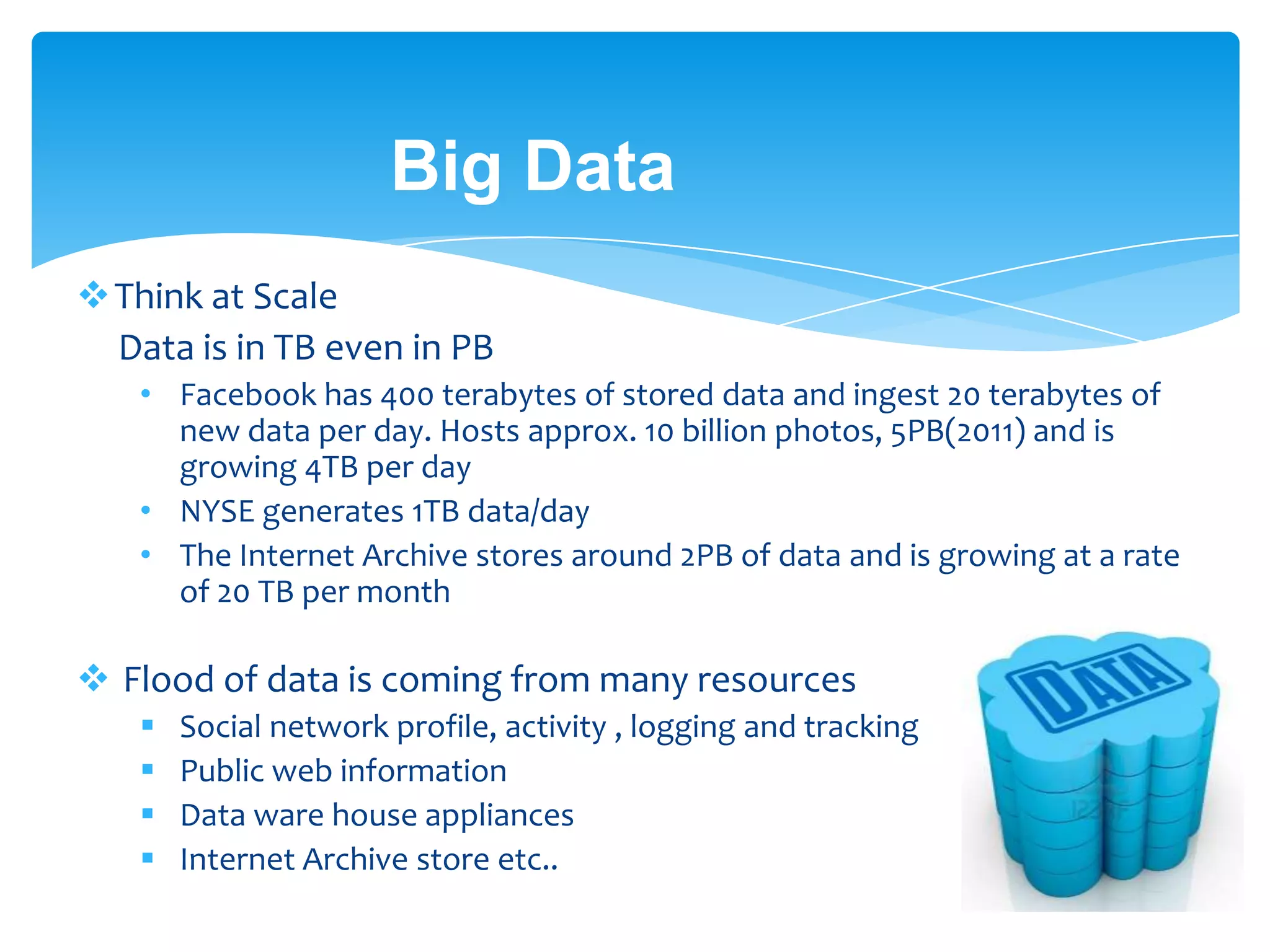 Big Data
Think at Scale
Data is in TB even in PB
• Facebook has 400 terabytes of stored data and ingest 20 terabytes of
new data per day. Hosts approx. 10 billion photos, 5PB(2011) and is
growing 4TB per day
• NYSE generates 1TB data/day
• The Internet Archive stores around 2PB of data and is growing at a rate
of 20PB per month
 Flood of data is coming from many resources
 Social network profile, activity , logging and tracking
 Public web information
 Data ware house appliances
 Internet Archive store etc.. [Q: How much big ? ]
 