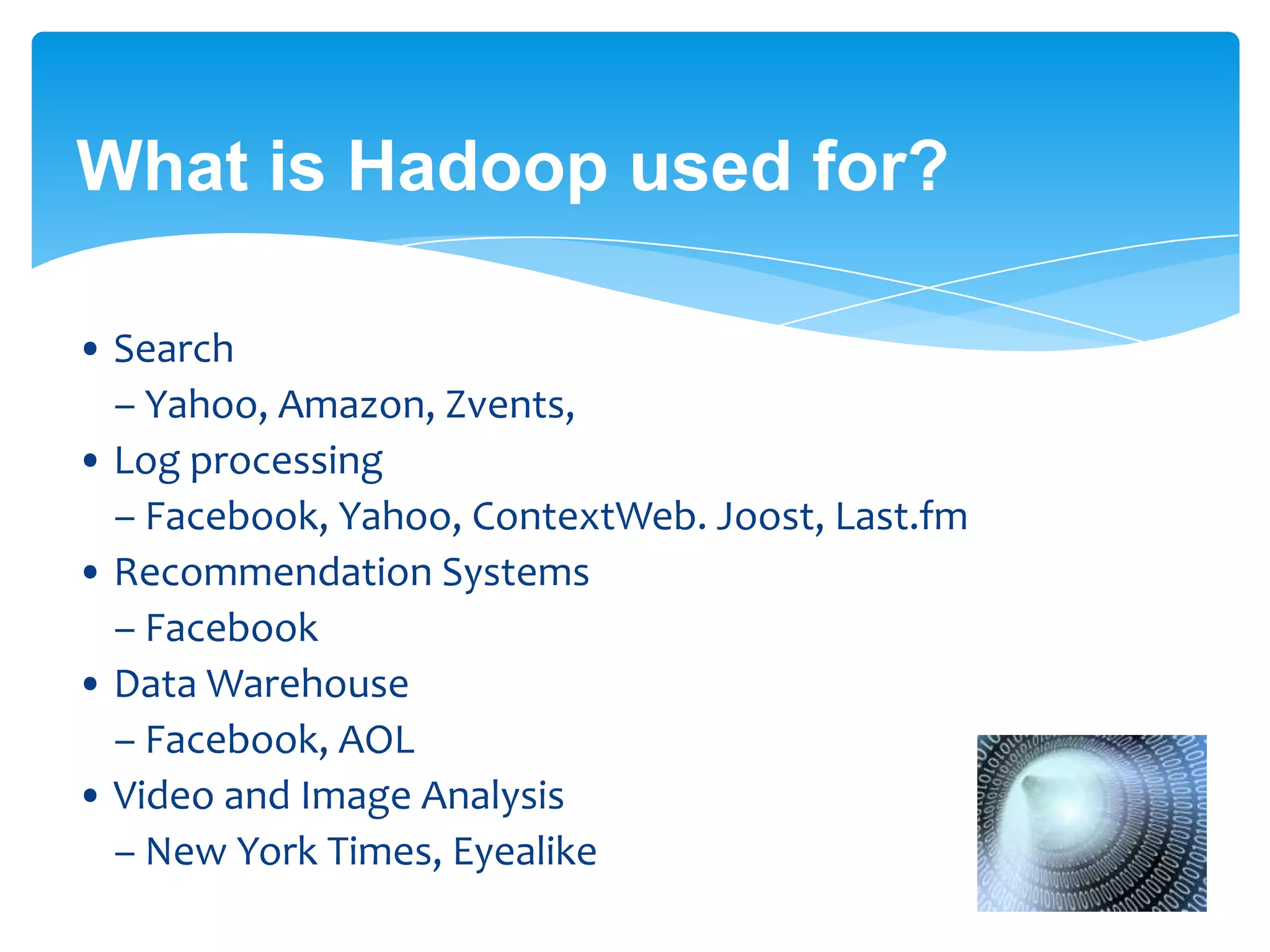 What is Hadoop used for?
• Search
– Yahoo, Amazon, Zvents,
• Log processing
– Facebook, Yahoo, ContextWeb. Joost, Last.fm
• Recommendation Systems
– Facebook
• Data Warehouse
– Facebook, AOL
• Video and Image Analysis
– New York Times, Eyealike
..... Almost in every domain !!!
 