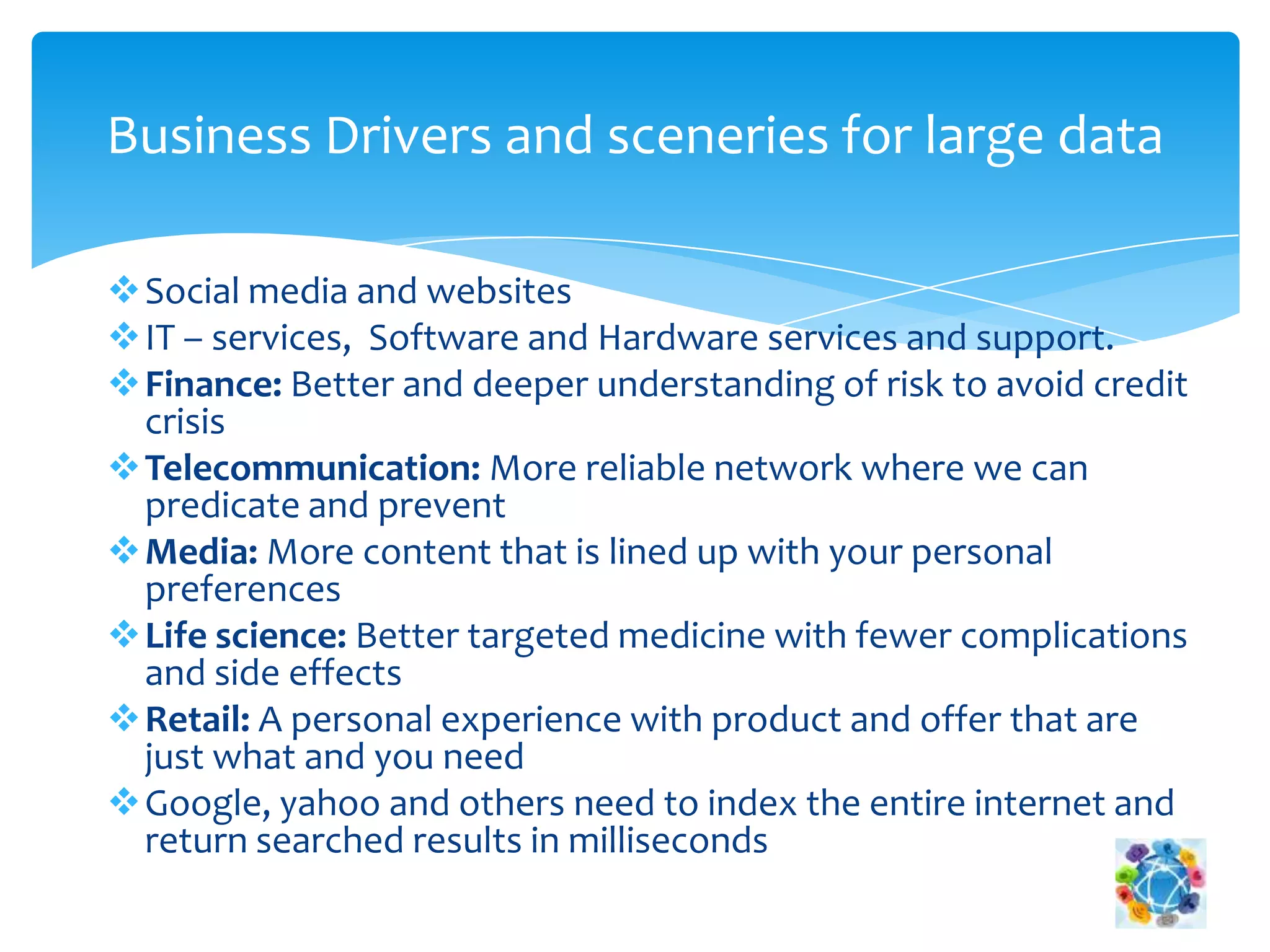 Social media and websites
IT – services, Software and Hardware services and support.
Finance: Better and deeper understanding of risk to avoid credit
crisis
Telecommunication: More reliable network where we can
predicate and prevent
Media: More content that is lined up with your personal
preferences
Life science: Better targeted medicine with fewer complications
and side effects
Retail: A personal experience with product and offer that are
just what and you need
Google, yahoo and others need to index the entire internet and
return searched results in milliseconds
Business Drivers and sceneries for large data
 