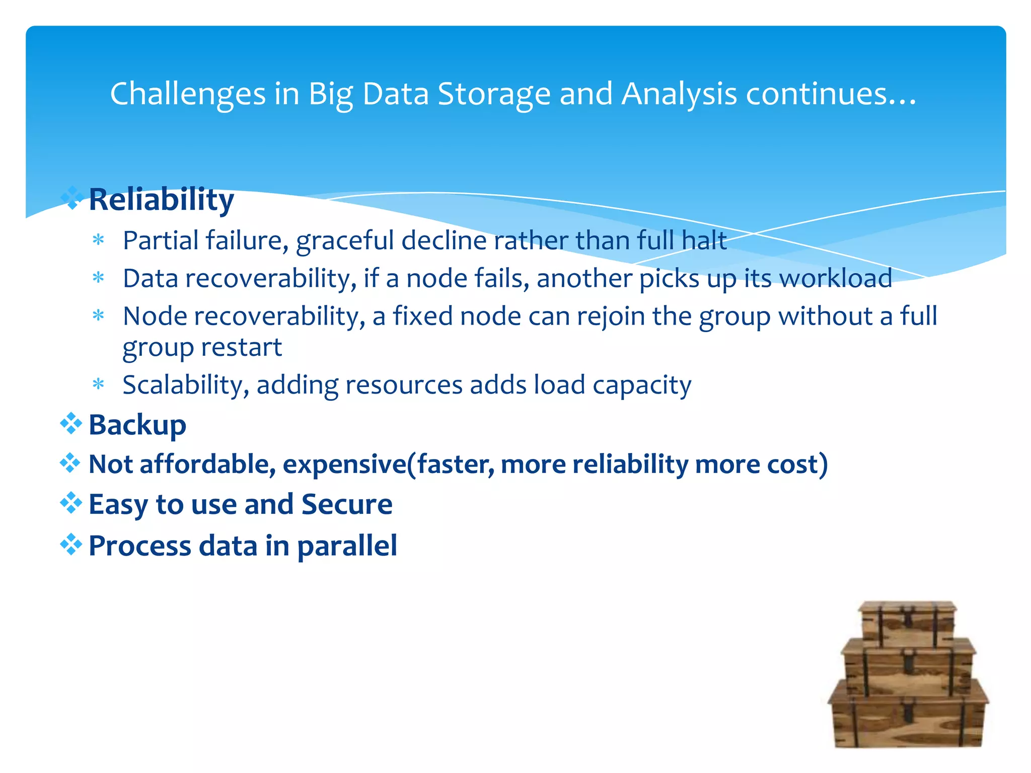 Reliability
Partial failure, graceful decline rather than full halt
Data recoverability, if a node fails, another picks up its workload
Node recoverability, a fixed node can rejoin the group without a full
group restart
Scalability, adding resources adds load capacity
Backup
 Not affordable, expensive(faster, more reliability more cost)
Easy to use and Secure
Process data in parallel
Challenges in Big Data Storage and Analysis continues…
 