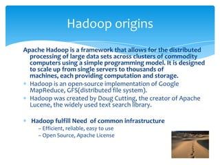 Apache Hadoop is a framework that allows for the distributed
processing of large data sets across clusters of commodity
computers using a simple programming model. It is designed
to scale up from single servers to thousands of machines,
each providing computation and storage.
Hadoop is an open-source implementation of Google
MapReduce, GFS(distributed file system).
Hadoop was created by Doug Cutting, the creator of Apache
Lucene, the widely used text search library.
Hadoop fulfill need of common infrastructure
– Efficient, reliable, easy to use
– Open Source, Apache License
Hadoop origins
 