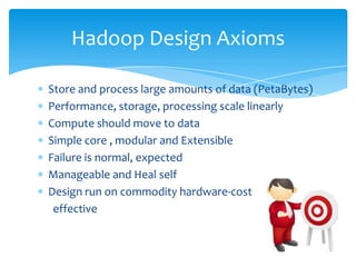 Store and process large amounts of data (PetaBytes)
Performance, storage, processing scale linearly
Compute should move to data
Simple core , modular and extensible
Failure is normal, expected
Manageable and Heal self
Design run on commodity hardware-cost effective
Hadoop Design Axioms
 
