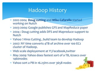 2002-2004 Doug cutting and Mike Cafarella started
working on Nutch
2003-2004: Google publishes GFS and MapReduce paper
2004 : Doug cutting adds DFS and Mapreduce support to
Nutch
Yahoo ! Hires Cutting , bulid team to develop Hadoop
2007: NY time converts 4TB of archive over 100 EC2
cluster of Hadoop.
Web scale deployement at Y!,Facebook,twitter.
May 2009: Yahoo does fastest sort of a TB, 62secs over
1460nodes
Yahoo sort a PB in 16.25hrs over 3658 nodes
Hadoop History
 
