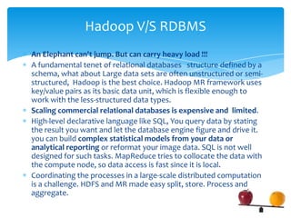 An Elephant can't jump. But can carry heavy load !!!
 A fundamental tenet of relational databases structure defined by a
schema, what about Large data sets are often unstructured or semi-
structured, Hadoop is the best choice. Hadoop MR framework uses
key/value pairs as its basic data unit, which is flexible enough to
work with the less-structured data types.
 Scaling commercial relational databases is expensive and limited.
 High-level declarative language like SQL, Block box Query
engine.You query data by stating the result you want and let the
database engine figure and drive it. you can build complex statistical
models from your data or analytical reporting or reformat your
image data. SQL is not well designed for such tasks. MapReduce
tries to collocate the data with the compute node, so data access is
fast since it is local.
 Coordinating the processes in a large-scale distributed computation
is a challenge. HDFS and MR made easy split, store. process and
aggregate.
Hadoop V/S RDBMS
 