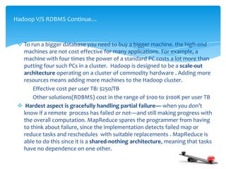  To run a bigger database you need to buy a bigger machine. the high-end
machines are not cost effective for many applications. For example, a
machine with four times the power of a standard PC costs a lot more than
putting four such PCs in a cluster. Hadoop is designed to be a scale-out
architecture operating on a cluster of commodity hardware . Adding more
resources means adding more machines to the Hadoop cluster.
Effective cost per user TB: $250/TB
Other solutions(RDBMS) cost in the range of $100 to $100K per user TB
 Hardest aspect is gracefully handling partial failure— when you don’t
know if a remote process has failed or not—and still making progress with
the overall computation. MapReduce spares the programmer from having
to think about failure, since the implementation detects failed map or
reduce tasks and reschedules with suitable replacements . MapReduce is
able to do this since it is a shared-nothing architecture, meaning that tasks
have no dependence on one other.
Hadoop V/S RDBMS Continue…
 