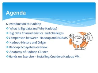 Agenda
1. Introduction to Hadoop
 What is Big data and Why Hadoop?
 Big Data Charracteristics and Challeges
Comparison between Hadoop and RDBMS
 Hadoop History and Origin
Hadoop Ecosyetem overiew
 Anatomy of Hadoop Cluster
Hands on Exercise – Installing Couldera Hadoop VM
 