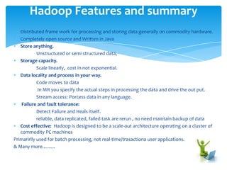 Distributed frame work for processing and storing data generally on commodity hardware.
Completely open source and Written in Java
Store anything.
Unstructured or semi structured data,
Storage capacity.
Scale linearly, cost in not exponential.
Data locality and process in your way.
Code moves to data
In MR you specify the actual steps in processing the data and drive the out put.
Stream access: Process data in any language.
Failure and fault tolerance:
Detect Failure and Heals itself.
Reliable, data replicated, failed task are rerun , no need maintain backup of data
Cost effective: Hadoop is designed to be a scale-out architecture operating on a cluster of
commodity PC machines
The Hadoop framework transparently for customization to provides applications both
reliability, adaption and data motion
Primarily used for batch processing, not real-time/trasactional user applications.
& Many more……..
Hadoop Features and summary
 