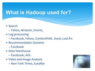 What is Hadoop used for?
• Search
– Yahoo, Amazon, Zvents,
• Log processing
– Facebook, Yahoo, ContextWeb. Joost, Last.fm
• Recommendation Systems
– Facebook
• Data Warehouse
– Facebook, AOL
• Video and Image Analysis
– New York Times, Eyealike
..... Almost in every domain !!!
 