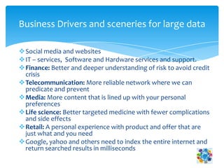 Social media and websites
IT – services, Software and Hardware services and support.
Finance: Better and deeper understanding of risk to avoid credit
crisis
Telecommunication: More reliable network where we can
predicate and prevent
Media: More content that is lined up with your personal
preferences
Life science: Better targeted medicine with fewer complications
and side effects
Retail: A personal experience with product and offer that are
just what and you need
Google, yahoo and others need to index the entire internet and
return searched results in milliseconds
Business Drivers and sceneries for large data
 