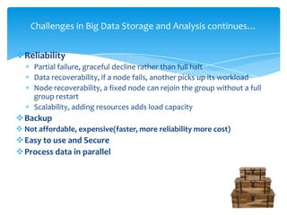 Reliability
Partial failure, graceful decline rather than full halt
Data recoverability, if a node fails, another picks up its workload
Node recoverability, a fixed node can rejoin the group without a full
group restart
Scalability, adding resources adds load capacity
Backup
 Not affordable, expensive(faster, more reliability more cost)
Easy to use and Secure
Process data in parallel
Challenges in Big Data Storage and Analysis continues…
 