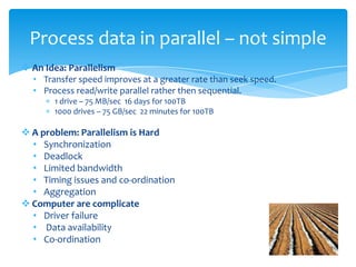  An Idea: Parallelism
• Transfer speed improves at a greater rate than seek speed.
• Process read/write parallel rather then sequential.
1 drive – 75 MB/sec 16 days for 100TB
1000 drives – 75 GB/sec 22 minutes for 100TB
 A problem: Parallelism is Hard
• Synchronization
• Deadlock
• Limited bandwidth
• Timing issues and co-ordination
• Spilt & Aggregation
 Computer are complicate
• Driver failure
• Data availability
• Co-ordination
Hey !, We have Distribute computing !!!
Process data in parallel ? – not simple 
 