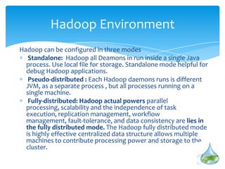 Hadoop can be configured in three modes
Standalone: Hadoop all Deamons in run inside a single Java
process. Use local file for storage. Standalone mode helpful for
debug Hadoop applications.
Pseudo-distributed : Each Hadoop daemons runs is different
JVM, as a separate process , but all processes running on a
single machine.
Fully-distributed: Hadoop actual powers parallel processing,
scalability and the independence of task execution, replication
management, workflow management, fault-tolerance, and data
consistency are lies in the fully distributed mode. The Hadoop
fully distributed mode is highly effective centralized data
structure allows multiple machines to contribute processing
power and storage to the cluster.
Hadoop Environment
 