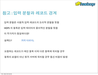 참고 : 입력 분할과 레코드 경계
입력 분할은 사용자 입력 레코드의 논리작 분할을 뜻함
HDFS 의 블록은 입력 데이터의 물리적인 분할을 뜻함
이 두가지가 동일하다면?
실제는?
요청하는 레코드가 메인 블록 이외 다른 블록에 위치할 경우
블록이 로컬이 아닌 원격 서버에 위치할 경우 통신 비용이 발생
거의 다르다.
13년	 2월	 2일	 토요일
 
