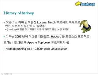 History of hadoop
- 오픈소스 자바 검색엔진 Lucene, Nutch 프로젝트 후속으로
만든 오픈소스 분산처리 플랫폼
cf) Hadoop 이름은 더그커팅의 아들이 가지고 올던 노란 코끼리
- 야후는 2006 년에 더그를 채용했고, Hadoop 을 오픈소스 프로젝트
로 Start 함. 2년 후 Apache Top Level 프로젝트가 됨
- Hadoop running on a 10,000+ core Linux cluster
13년	 2월	 2일	 토요일
 