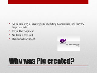 • An ad-hoc way of creating and executing MapReduce jobs on very 
large data sets 
• Rapid Development 
• No Java is required 
• Developed byYahoo! 
Why was Pig created? 
 