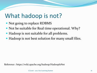What hadoop is not?
 Not going to replace RDBMS
 Not be suitable for Real time operational. Why?
 Hadoop is not suitable for all problems.
 Hadoop is not best solution for many small files.
16(C)2016 - 2017 Aru Learning System
Reference : https://wiki.apache.org/hadoop/HadoopIsNot
 