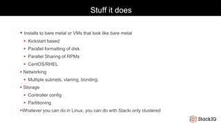 Stuff it does
 Installs to bare metal or VMs that look like bare metal
 Kickstart based
 Parallel formatting of disk
 Parallel Sharing of RPMs
 CentOS/RHEL
 Networking
 Multiple subnets, vlaning, bonding.
 Storage
 Controller config
 Partitioning
Whatever you can do in Linux, you can do with Stacki only clustered
 