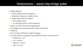 Hortonworks – stacki-hdp-bridge pallet
 Add/enable/run
 Stacki creates ambari appliance
 Download software as pallets (isos)
 Add/enable HDP and Ambari
 Run gethdp script
 Or download (links in documentation)
 Assign a node to be Ambari deployment.
 Do partitions and preps backend nodes for Hadoop.
 Install all.
 Go to Ambari interface to deploy Hadoop.
 Current versions: (updated /export/HDP/hdp.cfg for new versions)
 distribution = 2.x
 os = centos7
 ambari = 2.4.2.0
 hdp = 2.5.3.0
 