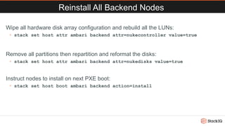 Reinstall All Backend Nodes
Wipe all hardware disk array configuration and rebuild all the LUNs:
◦ stack set host attr ambari backend attr=nukecontroller value=true
Remove all partitions then repartition and reformat the disks:
◦ stack set host attr ambari backend attr=nukedisks value=true
Instruct nodes to install on next PXE boot:
◦ stack set host boot ambari backend action=install
 
