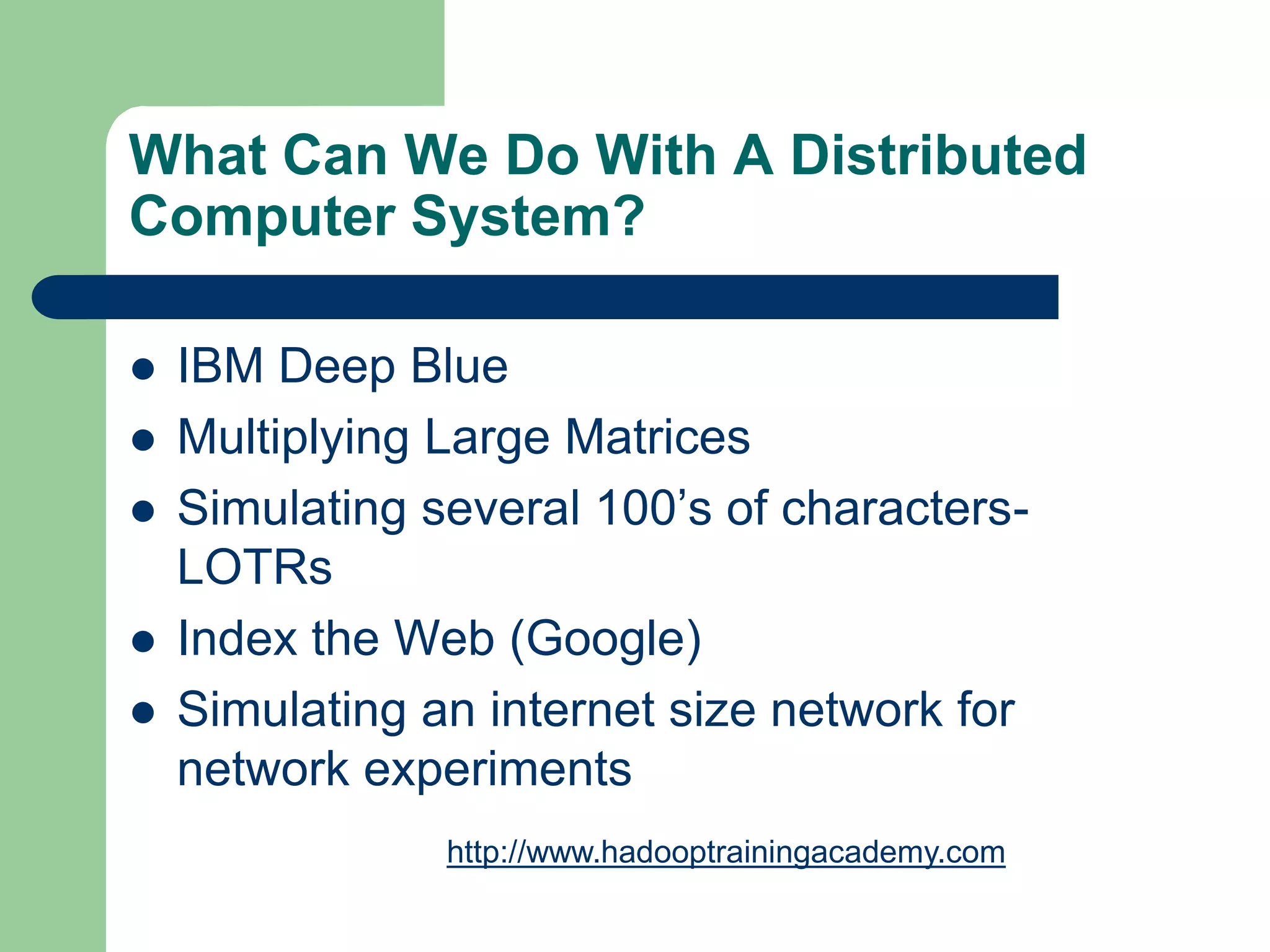 What Can We Do With A Distributed
Computer System?
 IBM Deep Blue
 Multiplying Large Matrices
 Simulating several 100’s of characters-
LOTRs
 Index the Web (Google)
 Simulating an internet size network for
network experiments
http://www.hadooptrainingacademy.com
 