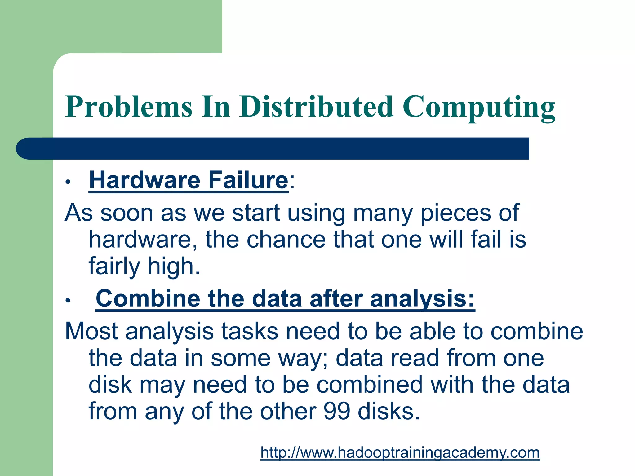 Problems In Distributed Computing
• Hardware Failure:
As soon as we start using many pieces of
hardware, the chance that one will fail is
fairly high.
• Combine the data after analysis:
Most analysis tasks need to be able to combine
the data in some way; data read from one
disk may need to be combined with the data
from any of the other 99 disks.
http://www.hadooptrainingacademy.com
 