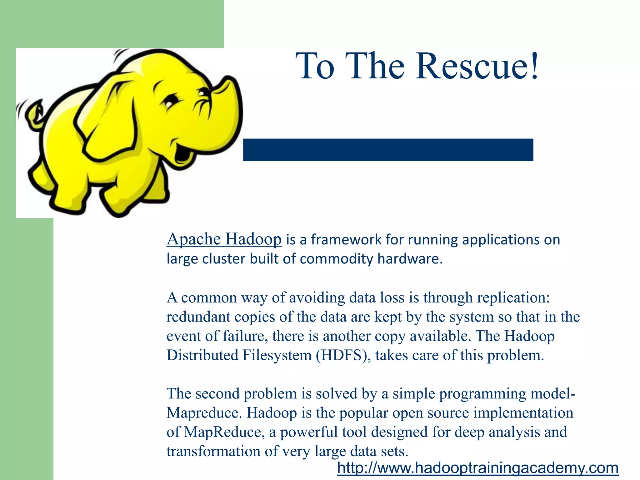 To The Rescue!
Apache Hadoop is a framework for running applications on
large cluster built of commodity hardware.
A common way of avoiding data loss is through replication:
redundant copies of the data are kept by the system so that in the
event of failure, there is another copy available. The Hadoop
Distributed Filesystem (HDFS), takes care of this problem.
The second problem is solved by a simple programming model-
Mapreduce. Hadoop is the popular open source implementation
of MapReduce, a powerful tool designed for deep analysis and
transformation of very large data sets.
http://www.hadooptrainingacademy.com
 