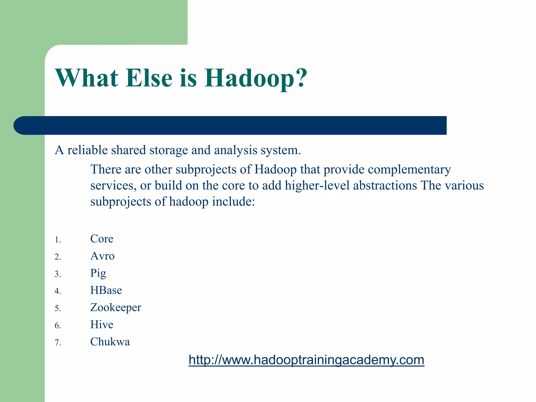 What Else is Hadoop?
A reliable shared storage and analysis system.
There are other subprojects of Hadoop that provide complementary
services, or build on the core to add higher-level abstractions The various
subprojects of hadoop include:
1. Core
2. Avro
3. Pig
4. HBase
5. Zookeeper
6. Hive
7. Chukwa
http://www.hadooptrainingacademy.com
 