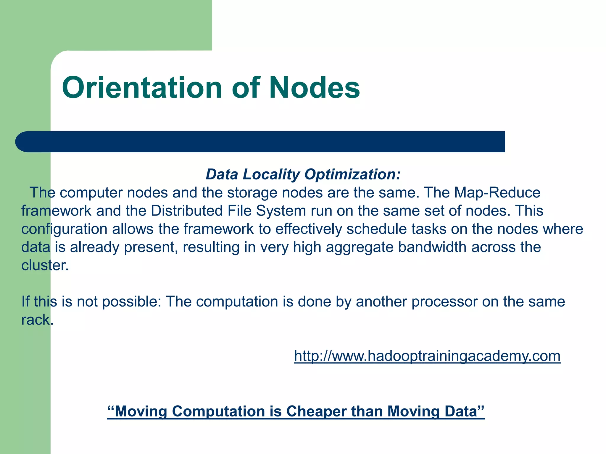 Orientation of Nodes
Data Locality Optimization:
The computer nodes and the storage nodes are the same. The Map-Reduce
framework and the Distributed File System run on the same set of nodes. This
configuration allows the framework to effectively schedule tasks on the nodes where
data is already present, resulting in very high aggregate bandwidth across the
cluster.
If this is not possible: The computation is done by another processor on the same
rack.
“Moving Computation is Cheaper than Moving Data”
http://www.hadooptrainingacademy.com
 