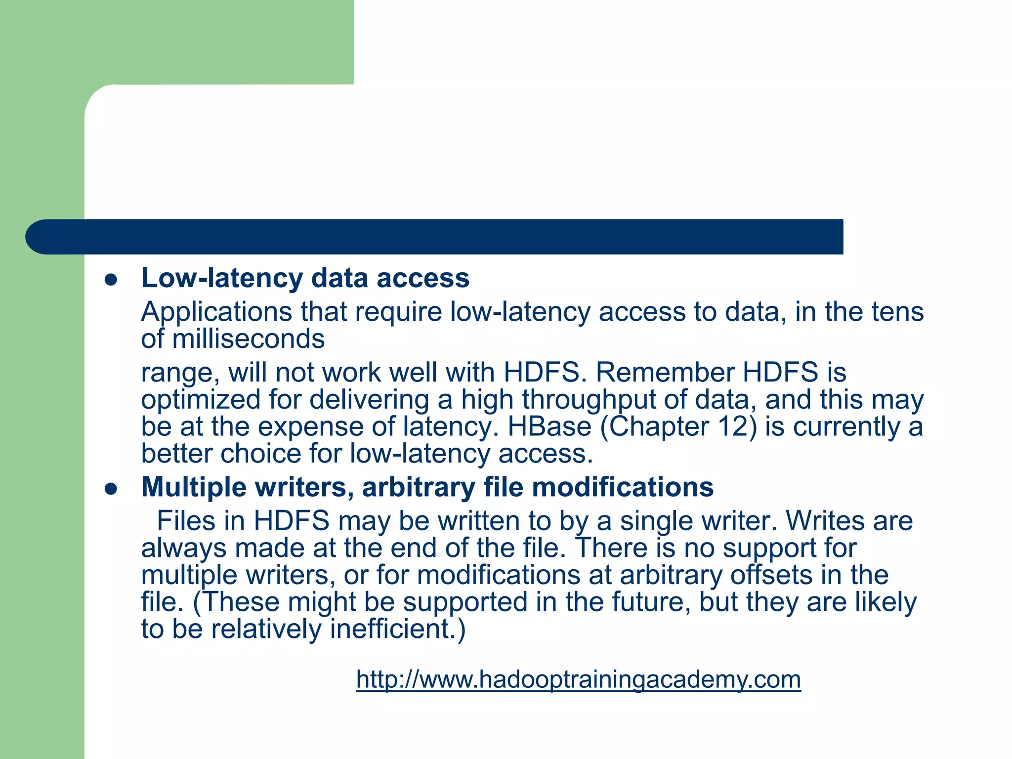  Low-latency data access
Applications that require low-latency access to data, in the tens
of milliseconds
range, will not work well with HDFS. Remember HDFS is
optimized for delivering a high throughput of data, and this may
be at the expense of latency. HBase (Chapter 12) is currently a
better choice for low-latency access.
 Multiple writers, arbitrary file modifications
Files in HDFS may be written to by a single writer. Writes are
always made at the end of the file. There is no support for
multiple writers, or for modifications at arbitrary offsets in the
file. (These might be supported in the future, but they are likely
to be relatively inefficient.)
http://www.hadooptrainingacademy.com
 