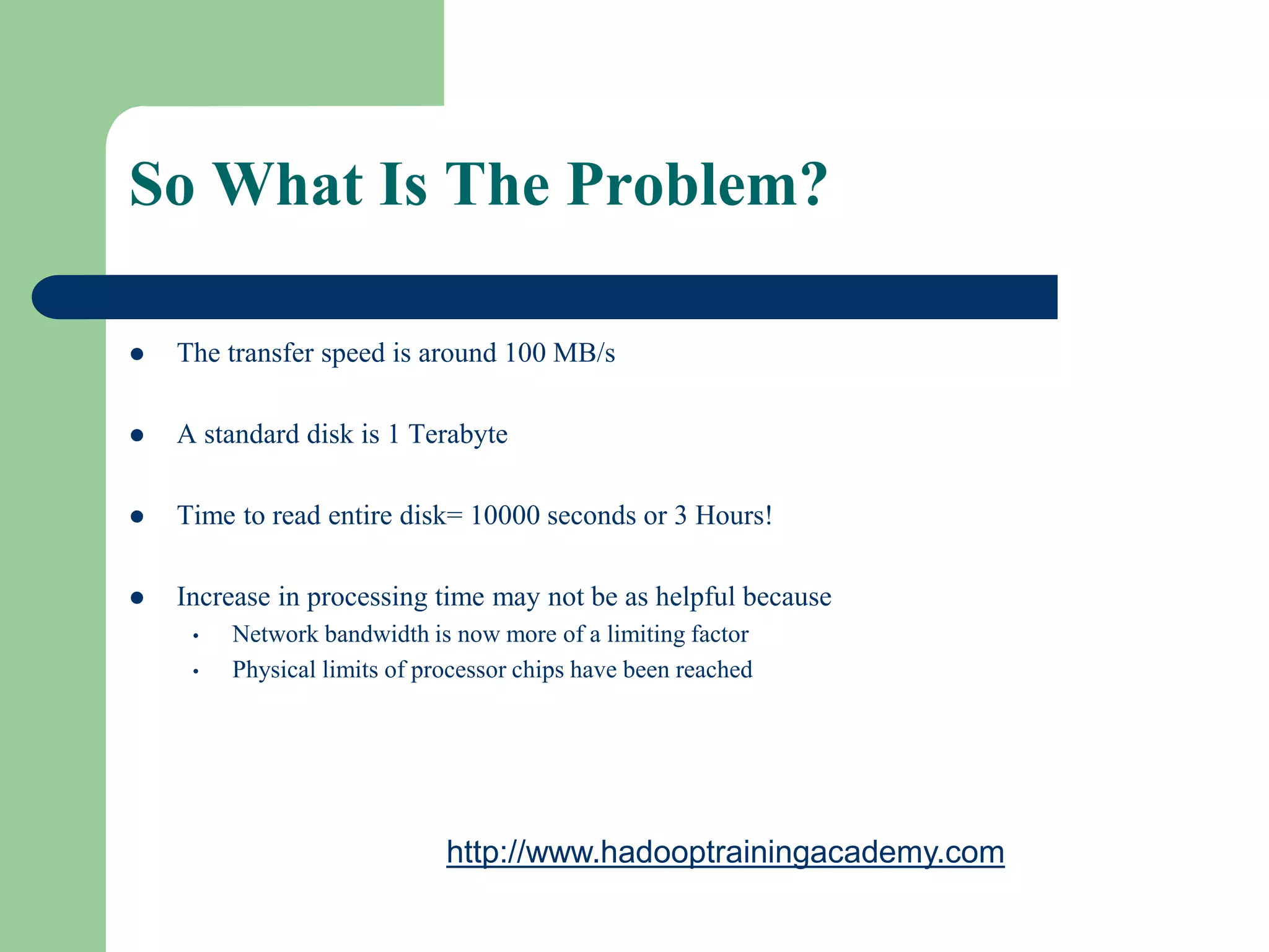So What Is The Problem?
 The transfer speed is around 100 MB/s
 A standard disk is 1 Terabyte
 Time to read entire disk= 10000 seconds or 3 Hours!
 Increase in processing time may not be as helpful because
• Network bandwidth is now more of a limiting factor
• Physical limits of processor chips have been reached
http://www.hadooptrainingacademy.com
 