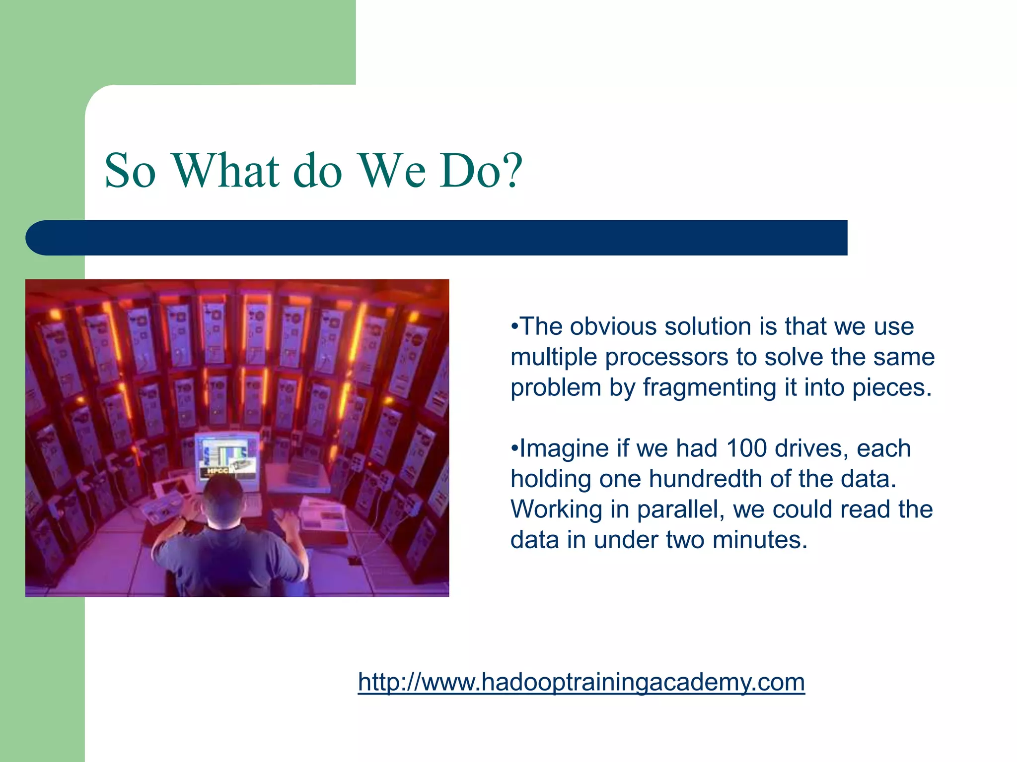 So What do We Do?
•The obvious solution is that we use
multiple processors to solve the same
problem by fragmenting it into pieces.
•Imagine if we had 100 drives, each
holding one hundredth of the data.
Working in parallel, we could read the
data in under two minutes.
http://www.hadooptrainingacademy.com
 