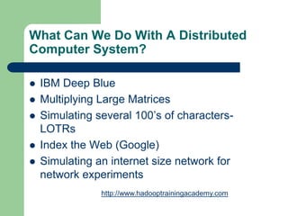 What Can We Do With A Distributed
Computer System?
 IBM Deep Blue
 Multiplying Large Matrices
 Simulating several 100’s of characters-
LOTRs
 Index the Web (Google)
 Simulating an internet size network for
network experiments
http://www.hadooptrainingacademy.com
 