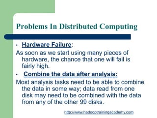 Problems In Distributed Computing
• Hardware Failure:
As soon as we start using many pieces of
hardware, the chance that one will fail is
fairly high.
• Combine the data after analysis:
Most analysis tasks need to be able to combine
the data in some way; data read from one
disk may need to be combined with the data
from any of the other 99 disks.
http://www.hadooptrainingacademy.com
 