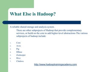 What Else is Hadoop?
A reliable shared storage and analysis system.
There are other subprojects of Hadoop that provide complementary
services, or build on the core to add higher-level abstractions The various
subprojects of hadoop include:
1. Core
2. Avro
3. Pig
4. HBase
5. Zookeeper
6. Hive
7. Chukwa
http://www.hadooptrainingacademy.com
 