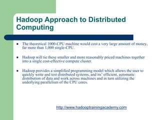 Hadoop Approach to Distributed
Computing
 The theoretical 1000-CPU machine would cost a very large amount of money,
far more than 1,000 single-CPU.
 Hadoop will tie these smaller and more reasonably priced machines together
into a single cost-effective compute cluster.
 Hadoop provides a simplified programming model which allows the user to
quickly write and test distributed systems, and its’ efficient, automatic
distribution of data and work across machines and in turn utilizing the
underlying parallelism of the CPU cores.
http://www.hadooptrainingacademy.com
 