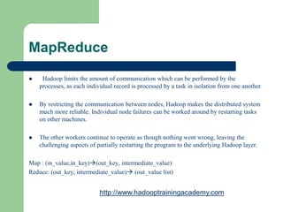 MapReduce
 Hadoop limits the amount of communication which can be performed by the
processes, as each individual record is processed by a task in isolation from one another
 By restricting the communication between nodes, Hadoop makes the distributed system
much more reliable. Individual node failures can be worked around by restarting tasks
on other machines.
 The other workers continue to operate as though nothing went wrong, leaving the
challenging aspects of partially restarting the program to the underlying Hadoop layer.
Map : (in_value,in_key)(out_key, intermediate_value)
Reduce: (out_key, intermediate_value) (out_value list)
http://www.hadooptrainingacademy.com
 