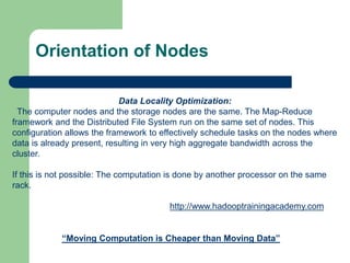 Orientation of Nodes
Data Locality Optimization:
The computer nodes and the storage nodes are the same. The Map-Reduce
framework and the Distributed File System run on the same set of nodes. This
configuration allows the framework to effectively schedule tasks on the nodes where
data is already present, resulting in very high aggregate bandwidth across the
cluster.
If this is not possible: The computation is done by another processor on the same
rack.
“Moving Computation is Cheaper than Moving Data”
http://www.hadooptrainingacademy.com
 