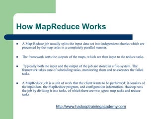 How MapReduce Works
 A Map-Reduce job usually splits the input data-set into independent chunks which are
processed by the map tasks in a completely parallel manner.
 The framework sorts the outputs of the maps, which are then input to the reduce tasks.
 Typically both the input and the output of the job are stored in a file-system. The
framework takes care of scheduling tasks, monitoring them and re-executes the failed
tasks.
 A MapReduce job is a unit of work that the client wants to be performed: it consists of
the input data, the MapReduce program, and configuration information. Hadoop runs
the job by dividing it into tasks, of which there are two types: map tasks and reduce
tasks
http://www.hadooptrainingacademy.com
 
