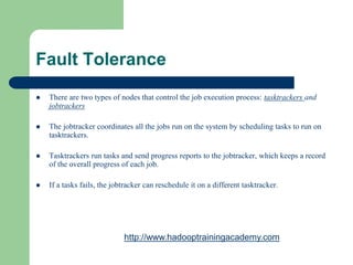 Fault Tolerance
 There are two types of nodes that control the job execution process: tasktrackers and
jobtrackers
 The jobtracker coordinates all the jobs run on the system by scheduling tasks to run on
tasktrackers.
 Tasktrackers run tasks and send progress reports to the jobtracker, which keeps a record
of the overall progress of each job.
 If a tasks fails, the jobtracker can reschedule it on a different tasktracker.
http://www.hadooptrainingacademy.com
 