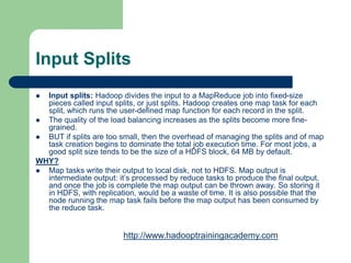 Input Splits
 Input splits: Hadoop divides the input to a MapReduce job into fixed-size
pieces called input splits, or just splits. Hadoop creates one map task for each
split, which runs the user-defined map function for each record in the split.
 The quality of the load balancing increases as the splits become more fine-
grained.
 BUT if splits are too small, then the overhead of managing the splits and of map
task creation begins to dominate the total job execution time. For most jobs, a
good split size tends to be the size of a HDFS block, 64 MB by default.
WHY?
 Map tasks write their output to local disk, not to HDFS. Map output is
intermediate output: it’s processed by reduce tasks to produce the final output,
and once the job is complete the map output can be thrown away. So storing it
in HDFS, with replication, would be a waste of time. It is also possible that the
node running the map task fails before the map output has been consumed by
the reduce task.
http://www.hadooptrainingacademy.com
 