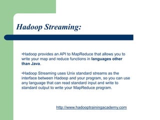 •Hadoop provides an API to MapReduce that allows you to
write your map and reduce functions in languages other
than Java.
•Hadoop Streaming uses Unix standard streams as the
interface between Hadoop and your program, so you can use
any language that can read standard input and write to
standard output to write your MapReduce program.
Hadoop Streaming:
http://www.hadooptrainingacademy.com
 