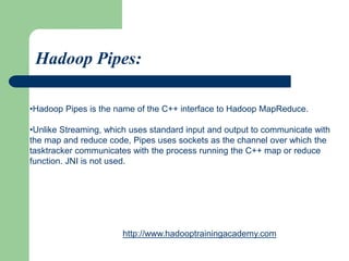 •Hadoop Pipes is the name of the C++ interface to Hadoop MapReduce.
•Unlike Streaming, which uses standard input and output to communicate with
the map and reduce code, Pipes uses sockets as the channel over which the
tasktracker communicates with the process running the C++ map or reduce
function. JNI is not used.
Hadoop Pipes:
http://www.hadooptrainingacademy.com
 