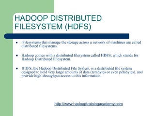  Filesystems that manage the storage across a network of machines are called
distributed filesystems.
 Hadoop comes with a distributed filesystem called HDFS, which stands for
Hadoop Distributed Filesystem.
 HDFS, the Hadoop Distributed File System, is a distributed file system
designed to hold very large amounts of data (terabytes or even petabytes), and
provide high-throughput access to this information.
HADOOP DISTRIBUTED
FILESYSTEM (HDFS)
http://www.hadooptrainingacademy.com
 