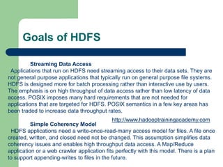 Goals of HDFS
Streaming Data Access
Applications that run on HDFS need streaming access to their data sets. They are
not general purpose applications that typically run on general purpose file systems.
HDFS is designed more for batch processing rather than interactive use by users.
The emphasis is on high throughput of data access rather than low latency of data
access. POSIX imposes many hard requirements that are not needed for
applications that are targeted for HDFS. POSIX semantics in a few key areas has
been traded to increase data throughput rates.
Simple Coherency Model
HDFS applications need a write-once-read-many access model for files. A file once
created, written, and closed need not be changed. This assumption simplifies data
coherency issues and enables high throughput data access. A Map/Reduce
application or a web crawler application fits perfectly with this model. There is a plan
to support appending-writes to files in the future.
http://www.hadooptrainingacademy.com
 