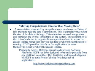 “Moving Computation is Cheaper than Moving Data”
 A computation requested by an application is much more efficient if
it is executed near the data it operates on. This is especially true when
the size of the data set is huge. This minimizes network congestion
and increases the overall throughput of the system. The assumption is
that it is often better to migrate the computation closer to where the
data is located rather than moving the data to where the application is
running. HDFS provides interfaces for applications to move
themselves closer to where the data is located.
Portability Across Heterogeneous Hardware and Software
Platforms HDFS has been designed to be easily portable from
one platform to another. This facilitates widespread adoption
of HDFS as a platform of choice for a large set of
applications.
http://www.hadooptrainingacademy.com
 