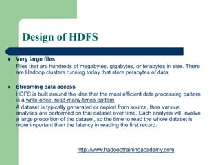 Design of HDFS
 Very large files
Files that are hundreds of megabytes, gigabytes, or terabytes in size. There
are Hadoop clusters running today that store petabytes of data.
 Streaming data access
HDFS is built around the idea that the most efficient data processing pattern
is a write-once, read-many-times pattern.
A dataset is typically generated or copied from source, then various
analyses are performed on that dataset over time. Each analysis will involve
a large proportion of the dataset, so the time to read the whole dataset is
more important than the latency in reading the first record.
http://www.hadooptrainingacademy.com
 