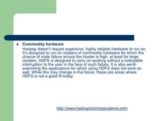  Commodity hardware
Hadoop doesn’t require expensive, highly reliable hardware to run on.
It’s designed to run on clusters of commodity hardware for which the
chance of node failure across the cluster is high, at least for large
clusters. HDFS is designed to carry on working without a noticeable
interruption to the user in the face of such failure. It is also worth
examining the applications for which using HDFS does not work so
well. While this may change in the future, these are areas where
HDFS is not a good fit today:
http://www.hadooptrainingacademy.com
 